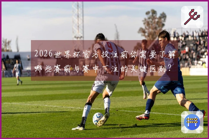 2026世界杯官方投注前你需要了解哪些赛前与赛中下注的关键区别？