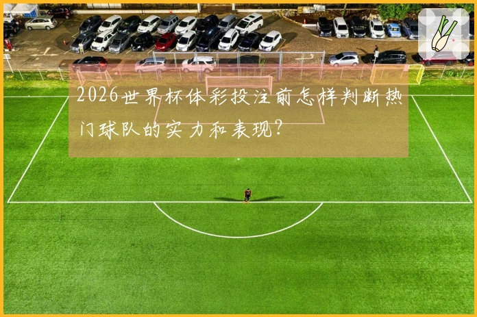 2026世界杯体彩投注前怎样判断热门球队的实力和表现？