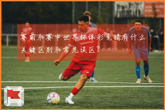 赛前和赛中世界杯体彩竞猜有什么关键区别和常见误区？