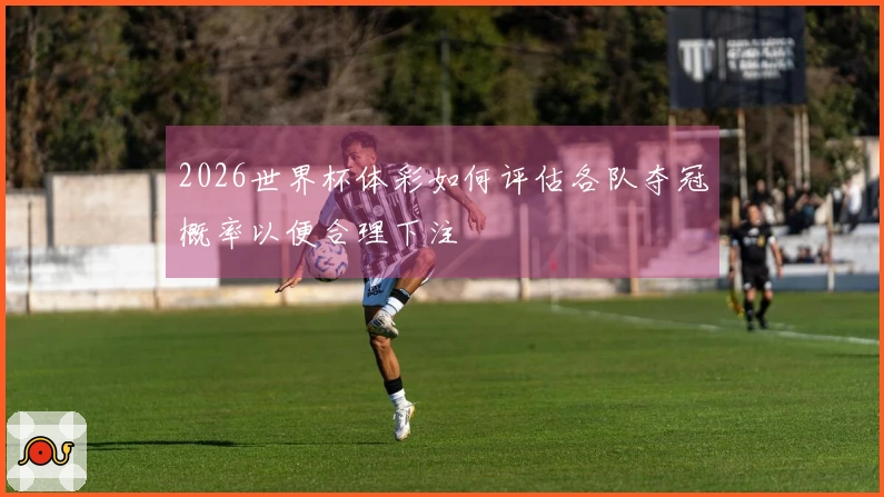 2026世界杯体彩如何评估各队夺冠概率以便合理下注
